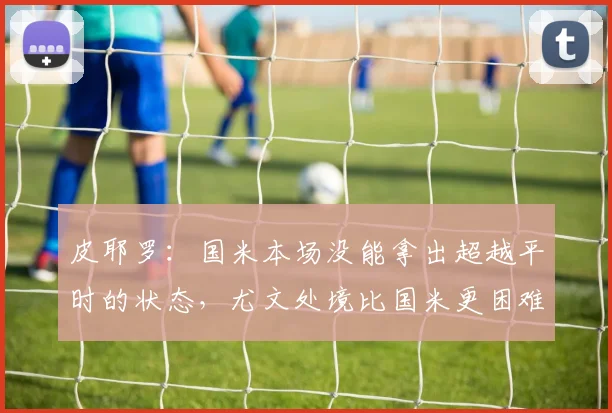 皮耶罗：国米本场没能拿出超越平时的状态，尤文处境比国米更困难